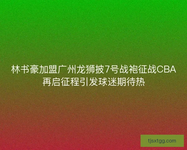 林书豪加盟广州龙狮披7号战袍征战CBA再启征程引发球迷期待热