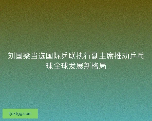 刘国梁当选国际乒联执行副主席推动乒乓球全球发展新格局