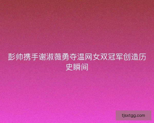 彭帅携手谢淑薇勇夺温网女双冠军创造历史瞬间