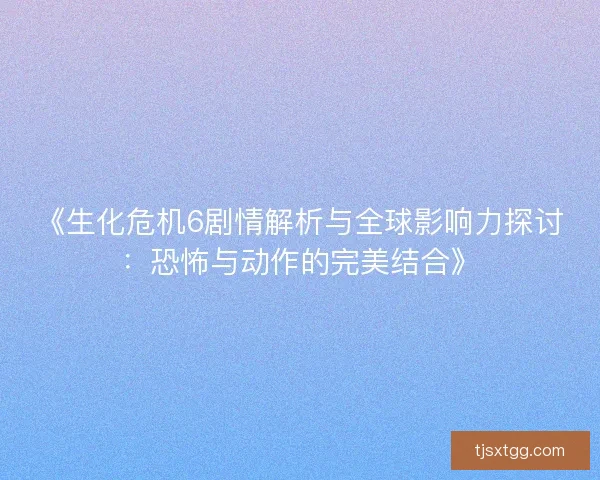 《生化危机6剧情解析与全球影响力探讨：恐怖与动作的完美结合》