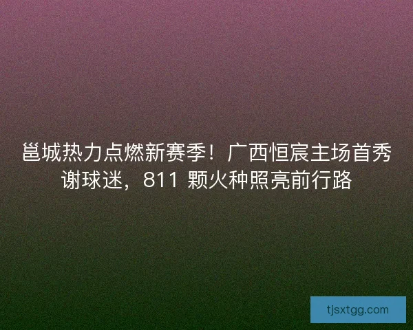 邕城热力点燃新赛季！广西恒宸主场首秀谢球迷，811 颗火种照亮前行路