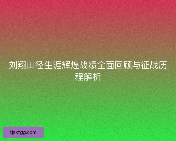 刘翔田径生涯辉煌战绩全面回顾与征战历程解析